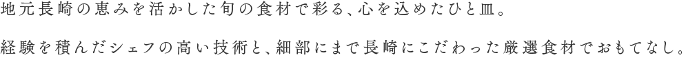 地元長崎の恵みを活かした旬の食材で彩る、心を込めたひと皿。経験を積んだシェフの高い技術と、細部にまで長崎にこだわった厳選食材でおもてなし。