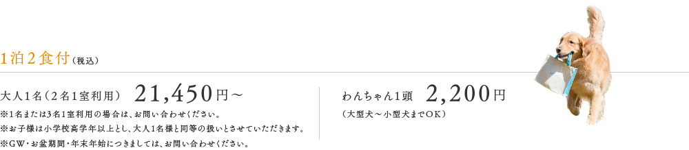 1泊2食付（税込）※2024年6月1日ご宿泊分より　大人1名（2名1室利用）21,450円　※1名または3名1室利用の場合は、お問い合わせください。※お子様は小学校高学年以上とし、大人1名様と同等の扱いとさせていただきます。※GW・お盆期間・年末年始につきましては、お問い合わせください。　わんちゃん1頭　2,200円（大型犬～小型犬までＯＫ）