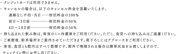 ・ クレジットカードは利用できません。・ キャンセルの場合は、以下のキャンセル料金を頂戴いたします。連絡なし不泊・当・・・宿泊料金の100％　前日～３日前・・・宿泊料金の50％ 4日～１０日前・・・宿泊料金の30％  ・ 持ち込まれた飲み物は、客室のミニ冷蔵庫をご利用ください。ただし、食堂への持ち込みはご遠慮ください。 ・ ご来館後、駐車場所をご案内させていただきます。荷下ろしにはアプローチをご利用ください。 ・ 客室、食堂とも館内はすべて禁煙です。館外で喫煙される場合は携帯灰皿をお渡ししますので、チェックイン時にお申し出ください。