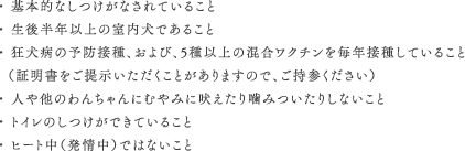 ・ 基本的なしつけがなされていること ・ 生後半年以上の室内犬であること・ 狂犬病の予防接種、および、5種以上の混合ワクチンを毎年接種していること（証明書をご提示いただくことがありますので、ご持参ください）・ 人や他のわんちゃんにむやみに吠えたり噛みついたりしないこと・ トイレのしつけができていること・ ヒート中（発情中）ではないこと