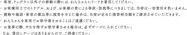 ・ 客室、ドッグラン以外での移動の際には、わんちゃんにリードを着用してください。・ お客様同士でのトラブル、および、お客様の責による事故・怪我等につきましては、当宿は一切責任を負いません。・ 建物や施設・客室の備品等に損害を与えた場合は、当宿が定めた損害相当額をご請求させていただきます。・ わんちゃんを客室でお留守番させることはご遠慮ください。・ お食事の際、やむを得ずお留守番させる場合は、必ずゲージに入れてください。  なお、貸出しゲージはありませんので、ご持参ください。